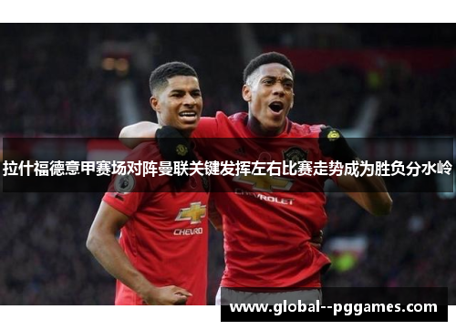 拉什福德意甲赛场对阵曼联关键发挥左右比赛走势成为胜负分水岭 拉什福德意甲赛场对阵曼联关键发挥左右比赛走势成为胜负分水岭