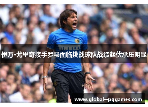伊万·尤里奇接手罗马面临挑战球队战绩起伏承压明显 伊万·尤里奇接手罗马面临挑战球队战绩起伏承压明显