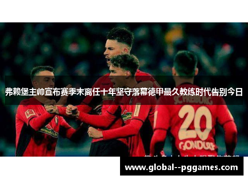 弗赖堡主帅宣布赛季末离任十年坚守落幕德甲最久教练时代告别今日